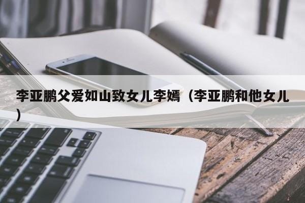 李亚鹏父爱如山致女儿李嫣(李亚鹏和他女儿) 李亚鹏父爱如山致女儿李嫣(李亚鹏和他女儿)