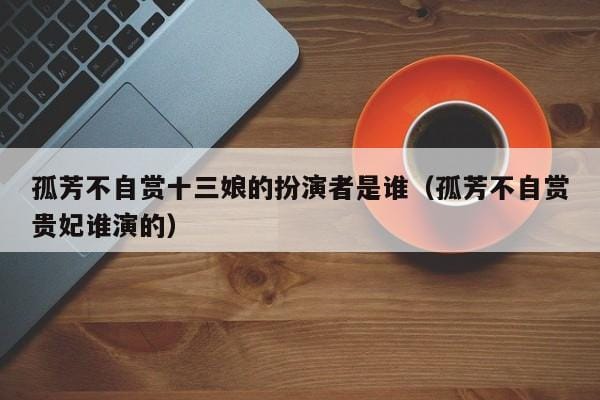 孤芳不自赏十三娘的扮演者是谁(孤芳不自赏贵妃谁演的) 孤芳不自赏十三娘的扮演者是谁(孤芳不自赏贵妃谁演的)