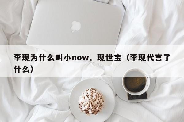 李现为什么叫小now、现世宝(李现代言了什么) 李现为什么叫小now、现世宝(李现代言了什么)