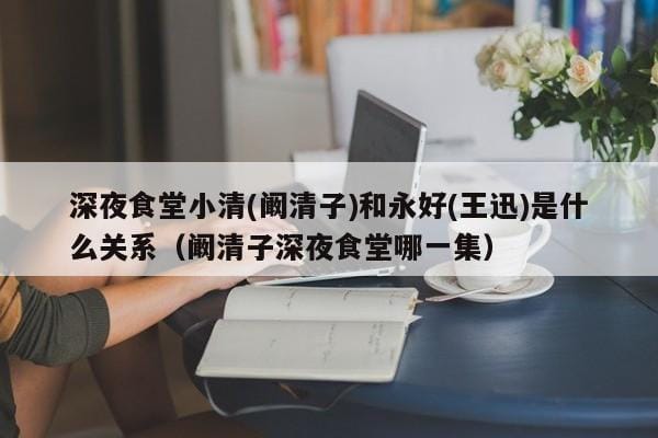 深夜食堂小清(阚清子)和永好(王迅)是什么关系(阚清子深夜食堂哪一集) 深夜食堂小清(阚清子)和永好(王迅)是什么关系(阚清子深夜食堂哪一集)