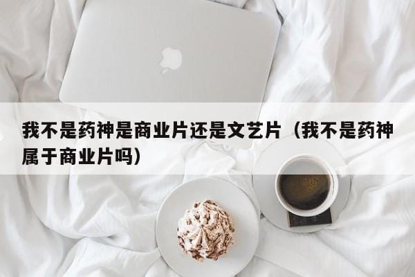 我不是药神是商业片还是文艺片(我不是药神属于商业片吗) 我不是药神是商业片还是文艺片(我不是药神属于商业片吗)