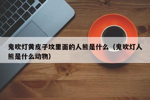 鬼吹灯黄皮子坟里面的人熊是什么(鬼吹灯人熊是什么动物) 鬼吹灯黄皮子坟里面的人熊是什么(鬼吹灯人熊是什么动物)