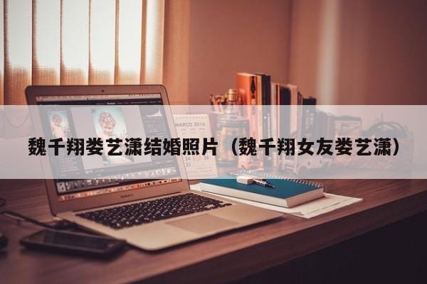 魏千翔娄艺潇结婚照片(魏千翔女友娄艺潇) 魏千翔娄艺潇结婚照片(魏千翔女友娄艺潇)