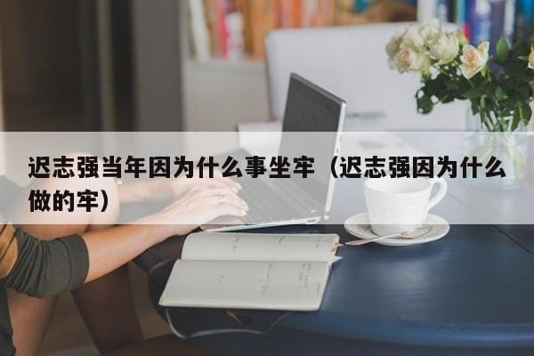 迟志强当年因为什么事坐牢(迟志强因为什么做的牢) 迟志强当年因为什么事坐牢(迟志强因为什么做的牢)