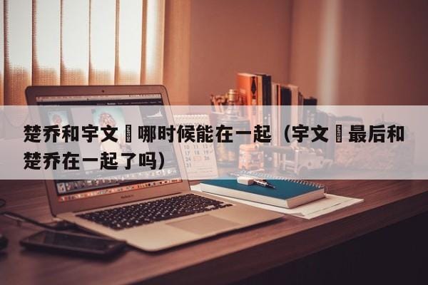 楚乔和宇文玥哪时候能在一起(宇文玥最后和楚乔在一起了吗) 楚乔和宇文玥哪时候能在一起(宇文玥最后和楚乔在一起了吗)
