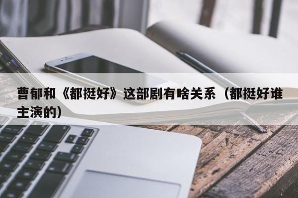 曹郁和《都挺好》这部剧有啥关系(都挺好谁主演的) 曹郁和《都挺好》这部剧有啥关系(都挺好谁主演的)