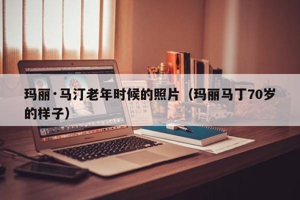 玛丽·马汀老年时候的照片(玛丽马丁70岁的样子) 玛丽·马汀老年时候的照片(玛丽马丁70岁的样子)