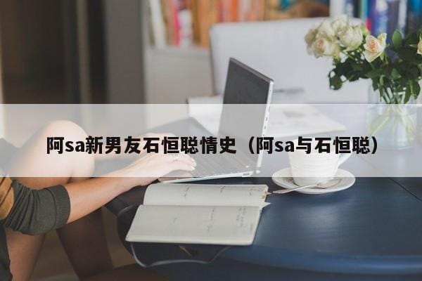 阿sa新男友石恒聪情史(阿sa与石恒聪) 阿sa新男友石恒聪情史(阿sa与石恒聪)