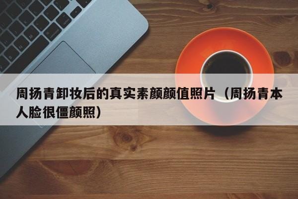周扬青卸妆后的真实素颜颜值照片(周扬青本人脸很僵颜照) 周扬青卸妆后的真实素颜颜值照片(周扬青本人脸很僵颜照)