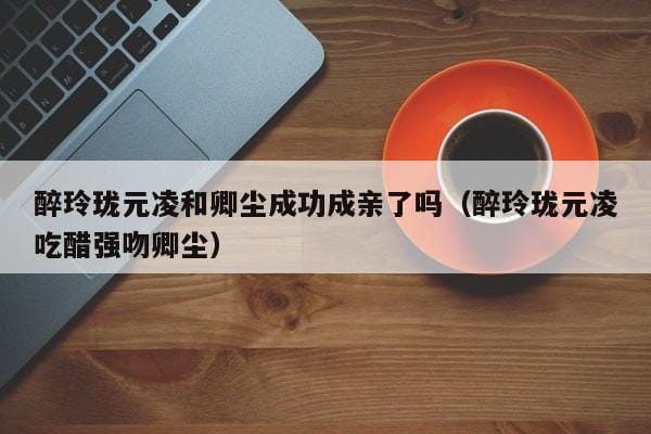 醉玲珑元凌和卿尘成功成亲了吗(醉玲珑元凌吃醋强吻卿尘) 醉玲珑元凌和卿尘成功成亲了吗(醉玲珑元凌吃醋强吻卿尘)