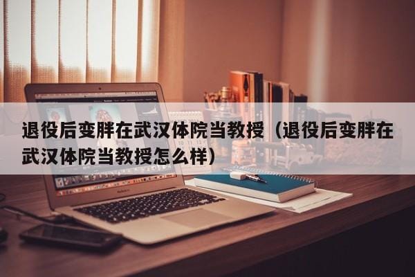 退役后变胖在武汉体院当教授(退役后变胖在武汉体院当教授怎么样) 退役后变胖在武汉体院当教授(退役后变胖在武汉体院当教授怎么样)