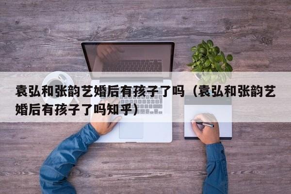 袁弘和张韵艺婚后有孩子了吗(袁弘和张韵艺婚后有孩子了吗知乎) 袁弘和张韵艺婚后有孩子了吗(袁弘和张韵艺婚后有孩子了吗知乎)