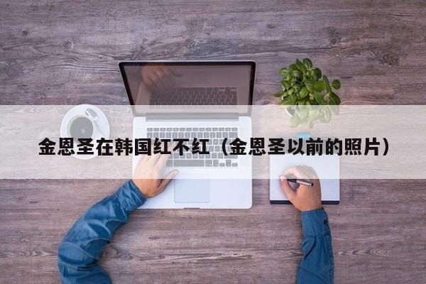 金恩圣在韩国红不红(金恩圣以前的照片) 金恩圣在韩国红不红(金恩圣以前的照片)