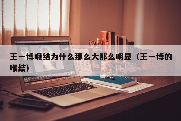 王一博喉结为什么那么大那么明显(王一博的喉结) 王一博喉结为什么那么大那么明显(王一博的喉结)