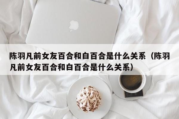 陈羽凡前女友百合和白百合是什么关系(陈羽凡前女友百合和白百合是什么关系) 陈羽凡前女友百合和白百合是什么关系(陈羽凡前女友百合和白百合是什么关系)