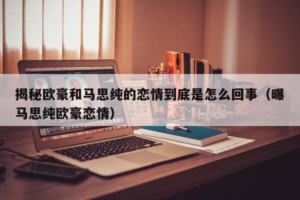 揭秘欧豪和马思纯的恋情到底是怎么回事（曝马思纯欧豪恋情） 