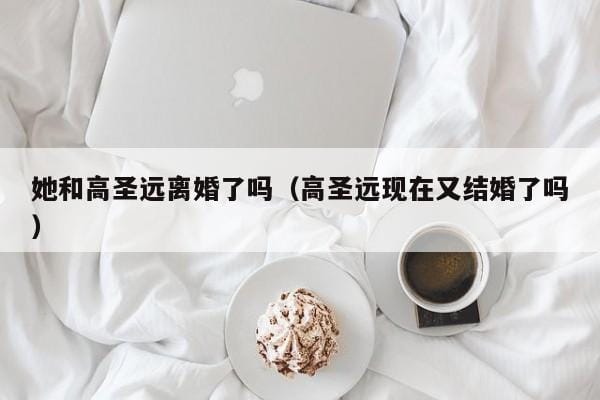 她和高圣远离婚了吗(高圣远现在又结婚了吗) 她和高圣远离婚了吗(高圣远现在又结婚了吗)