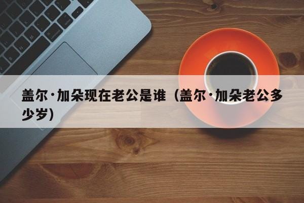 盖尔·加朵现在老公是谁(盖尔·加朵老公多少岁) 盖尔·加朵现在老公是谁(盖尔·加朵老公多少岁)