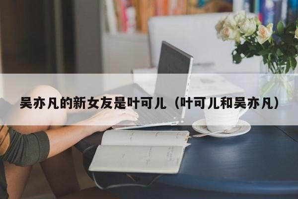 吴亦凡的新女友是叶可儿(叶可儿和吴亦凡) 吴亦凡的新女友是叶可儿(叶可儿和吴亦凡)