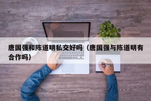 唐国强和陈道明私交好吗(唐国强与陈道明有合作吗) 唐国强和陈道明私交好吗(唐国强与陈道明有合作吗)