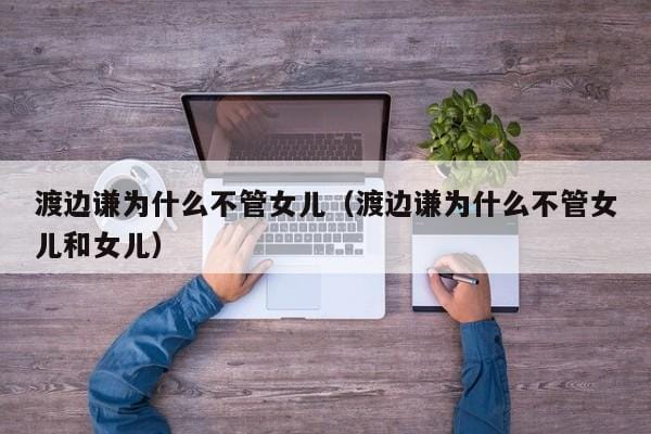 渡边谦为什么不管女儿（渡边谦为什么不管女儿和女儿） 
