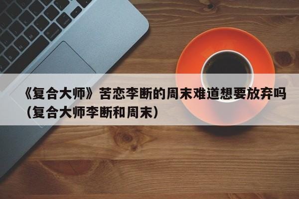 《复合大师》苦恋李断的周末难道想要放弃吗(复合大师李断和周末) 《复合大师》苦恋李断的周末难道想要放弃吗(复合大师李断和周末)
