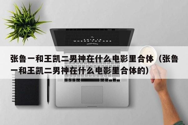 张鲁一和王凯二男神在什么电影里合体(张鲁一和王凯二男神在什么电影里合体的) 张鲁一和王凯二男神在什么电影里合体(张鲁一和王凯二男神在什么电影里合体的)