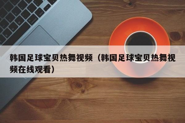 韩国足球宝贝热舞视频(韩国足球宝贝热舞视频在线观看) 韩国足球宝贝热舞视频(韩国足球宝贝热舞视频在线观看)