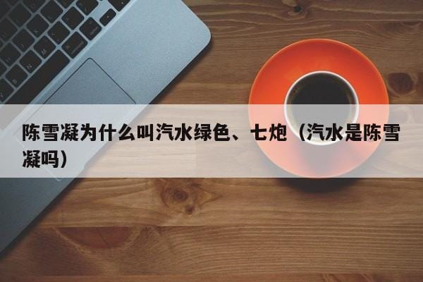 陈雪凝为什么叫汽水绿色、七炮(汽水是陈雪凝吗) 陈雪凝为什么叫汽水绿色、七炮(汽水是陈雪凝吗)