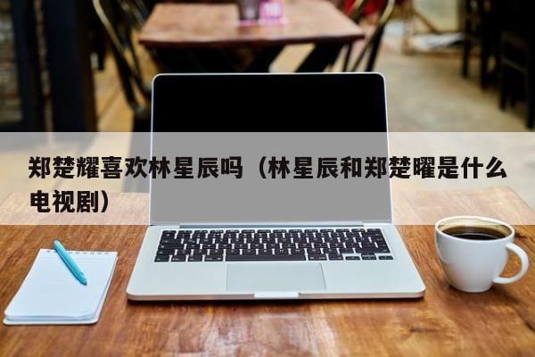 郑楚耀喜欢林星辰吗(林星辰和郑楚曜是什么电视剧) 郑楚耀喜欢林星辰吗(林星辰和郑楚曜是什么电视剧)