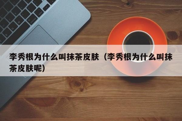 李秀根为什么叫抹茶皮肤(李秀根为什么叫抹茶皮肤呢) 李秀根为什么叫抹茶皮肤(李秀根为什么叫抹茶皮肤呢)