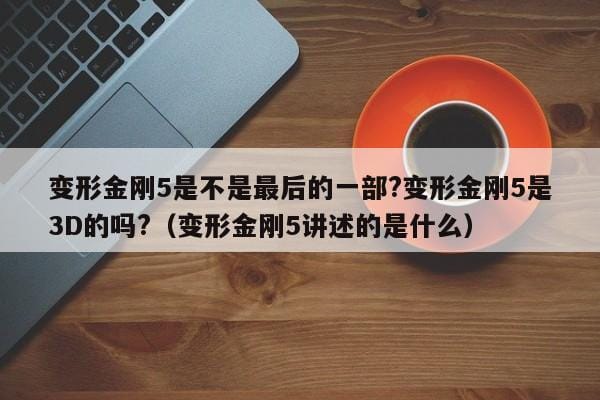 变形金刚5是不是最后的一部?变形金刚5是3D的吗?(变形金刚5讲述的是什么) 变形金刚5是不是最后的一部?变形金刚5是3D的吗?(变形金刚5讲述的是什么)