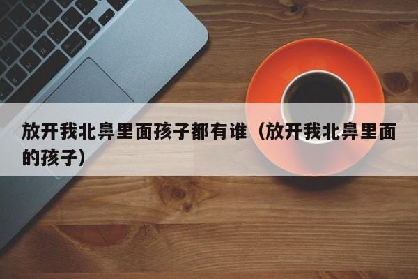 放开我北鼻里面孩子都有谁(放开我北鼻里面的孩子) 放开我北鼻里面孩子都有谁(放开我北鼻里面的孩子)