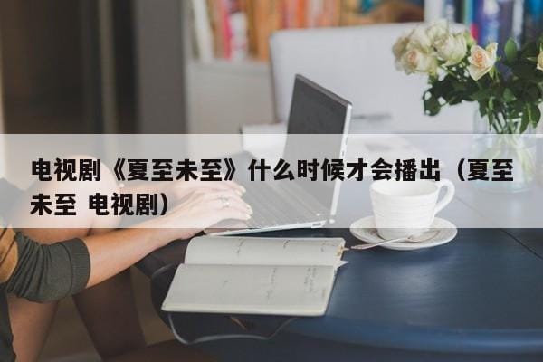 电视剧《夏至未至》什么时候才会播出(夏至未至 电视剧) 电视剧《夏至未至》什么时候才会播出(夏至未至 电视剧)