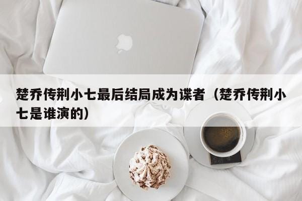 楚乔传荆小七最后结局成为谍者(楚乔传荆小七是谁演的) 楚乔传荆小七最后结局成为谍者(楚乔传荆小七是谁演的)