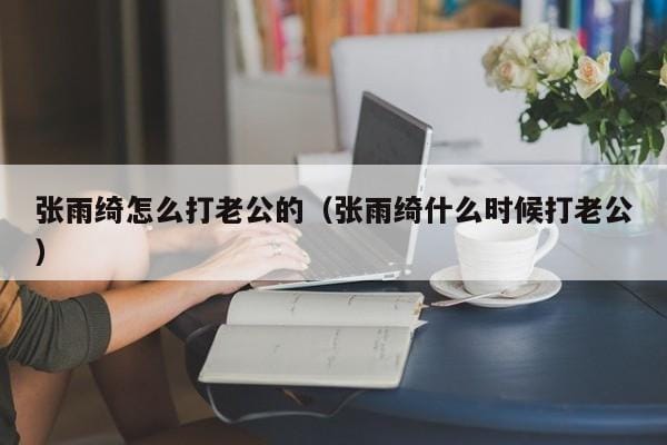 张雨绮怎么打老公的（张雨绮什么时候打老公） 
