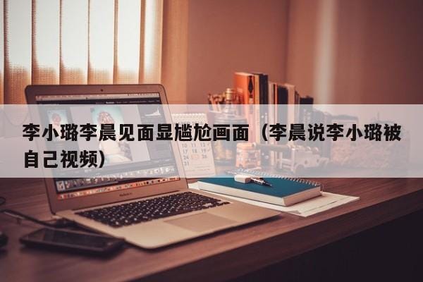 李小璐李晨见面显尴尬画面(李晨说李小璐被自己视频) 李小璐李晨见面显尴尬画面(李晨说李小璐被自己视频)