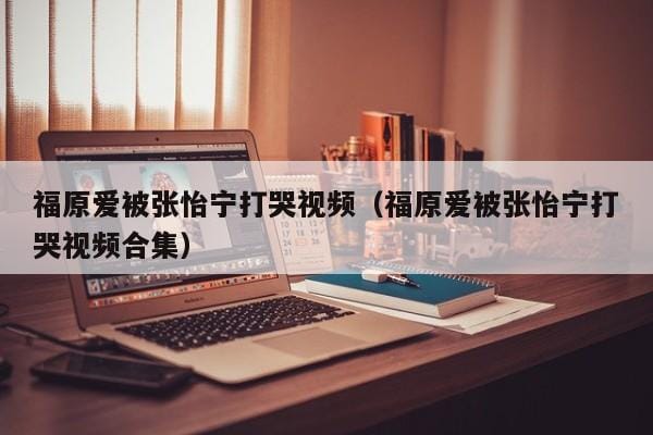 福原爱被张怡宁打哭视频(福原爱被张怡宁打哭视频合集) 福原爱被张怡宁打哭视频(福原爱被张怡宁打哭视频合集)
