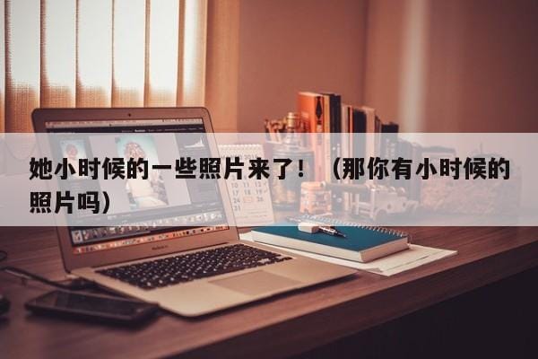她小时候的一些照片来了!(那你有小时候的照片吗) 她小时候的一些照片来了!(那你有小时候的照片吗)