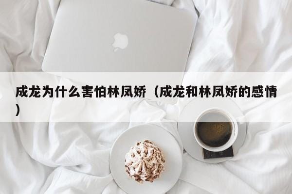成龙为什么害怕林凤娇(成龙和林凤娇的感情) 成龙为什么害怕林凤娇(成龙和林凤娇的感情)
