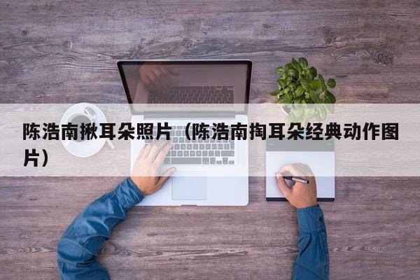 陈浩南揪耳朵照片(陈浩南掏耳朵经典动作图片) 陈浩南揪耳朵照片(陈浩南掏耳朵经典动作图片)