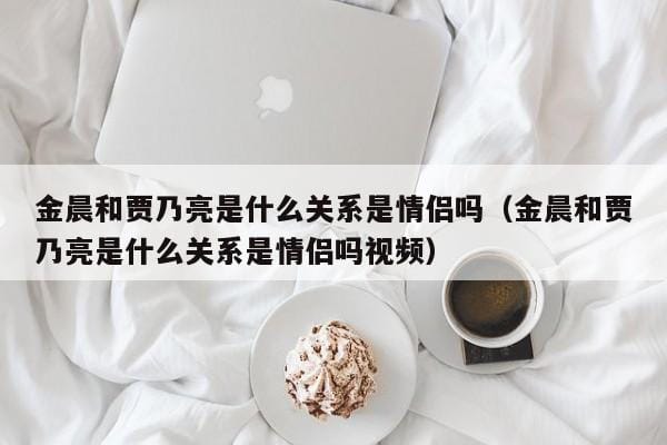 金晨和贾乃亮是什么关系是情侣吗(金晨和贾乃亮是什么关系是情侣吗视频) 金晨和贾乃亮是什么关系是情侣吗(金晨和贾乃亮是什么关系是情侣吗视频)