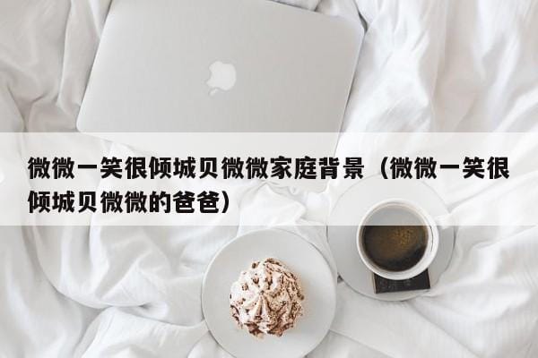 微微一笑很倾城贝微微家庭背景(微微一笑很倾城贝微微的爸爸) 微微一笑很倾城贝微微家庭背景(微微一笑很倾城贝微微的爸爸)