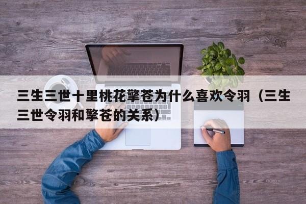 三生三世十里桃花擎苍为什么喜欢令羽(三生三世令羽和擎苍的关系) 三生三世十里桃花擎苍为什么喜欢令羽(三生三世令羽和擎苍的关系)