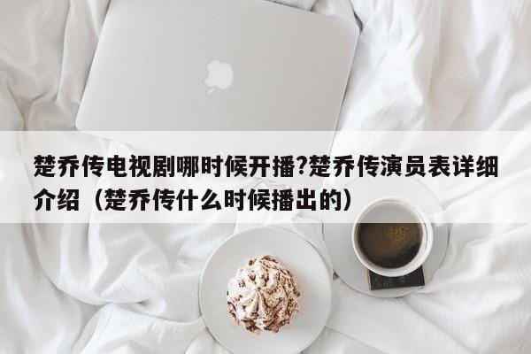 楚乔传电视剧哪时候开播?楚乔传演员表详细介绍(楚乔传什么时候播出的) 楚乔传电视剧哪时候开播?楚乔传演员表详细介绍(楚乔传什么时候播出的)