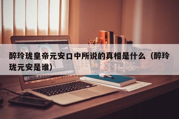 醉玲珑皇帝元安口中所说的真相是什么(醉玲珑元安是谁) 醉玲珑皇帝元安口中所说的真相是什么(醉玲珑元安是谁)