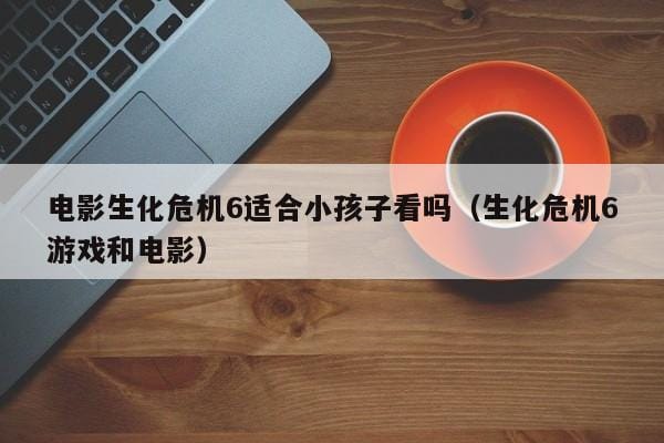 电影生化危机6适合小孩子看吗(生化危机6游戏和电影) 电影生化危机6适合小孩子看吗(生化危机6游戏和电影)