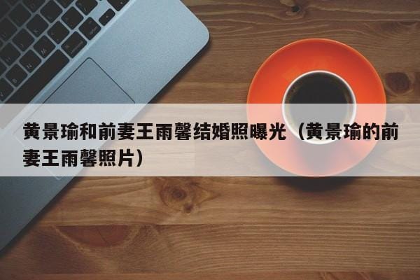 黄景瑜和前妻王雨馨结婚照曝光(黄景瑜的前妻王雨馨照片) 黄景瑜和前妻王雨馨结婚照曝光(黄景瑜的前妻王雨馨照片)
