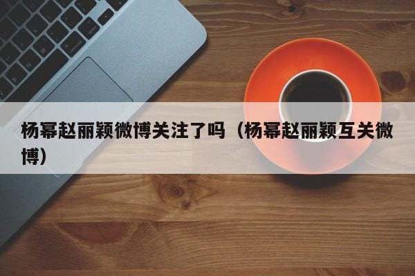 杨幂赵丽颖微博关注了吗(杨幂赵丽颖互关微博) 杨幂赵丽颖微博关注了吗(杨幂赵丽颖互关微博)
