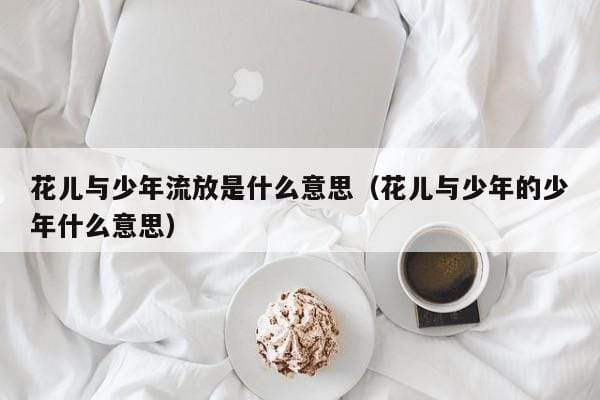 花儿与少年流放是什么意思(花儿与少年的少年什么意思) 花儿与少年流放是什么意思(花儿与少年的少年什么意思)